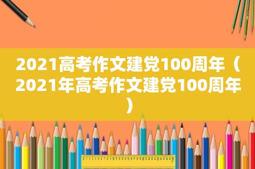 2021高考作文建党100周年（2021年高考作文建党100周年）