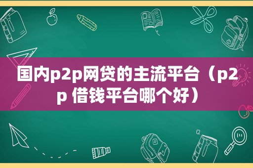 国内p2p网贷的主流平台（p2p 借钱平台哪个好）