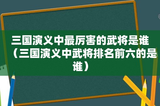 三国演义中最厉害的武将是谁（三国演义中武将排名前六的是谁）