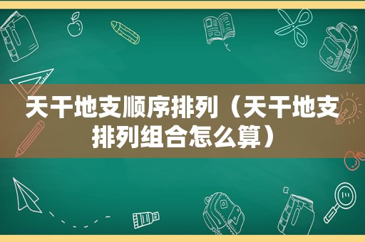 天干地支顺序排列（天干地支排列组合怎么算）