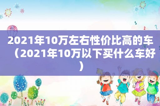 2021年10万左右性价比高的车（2021年10万以下买什么车好）