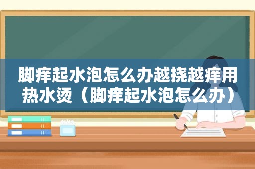 脚痒起水泡怎么办越挠越痒用热水烫（脚痒起水泡怎么办）