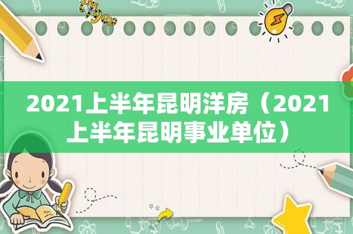 2021上半年昆明洋房（2021上半年昆明事业单位）