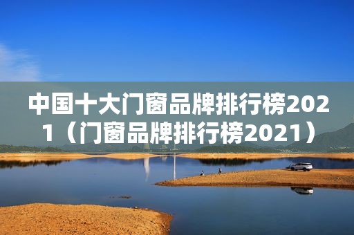 中国十大门窗品牌排行榜2021（门窗品牌排行榜2021）