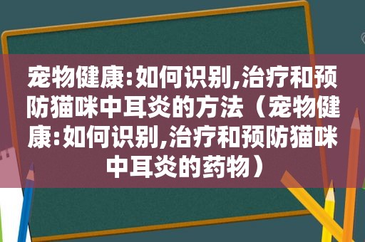 宠物健康:如何识别,治疗和预防猫咪中耳炎的方法（宠物健康:如何识别,治疗和预防猫咪中耳炎的药物）