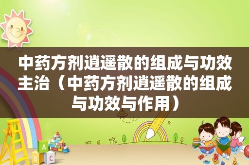 中药方剂逍遥散的组成与功效主治（中药方剂逍遥散的组成与功效与作用）