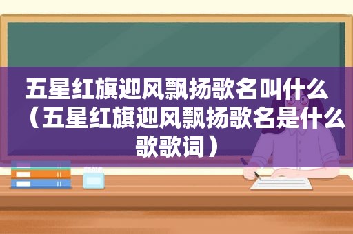 五星红旗迎风飘扬歌名叫什么（五星红旗迎风飘扬歌名是什么歌歌词）