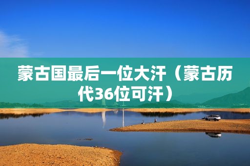 蒙古国最后一位大汗（蒙古历代36位可汗）