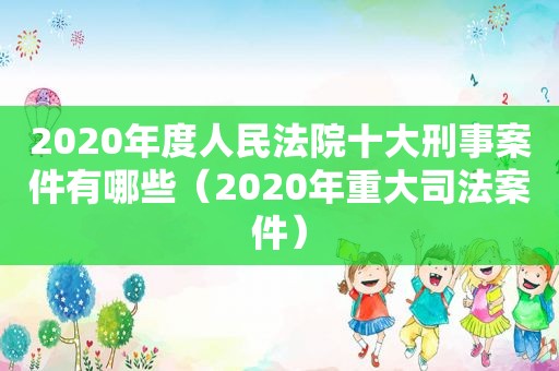 2020年度人民法院十大刑事案件有哪些（2020年重大司法案件）