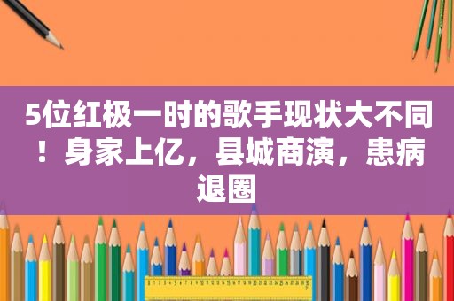 5位红极一时的歌手现状大不同！身家上亿，县城商演，患病退圈