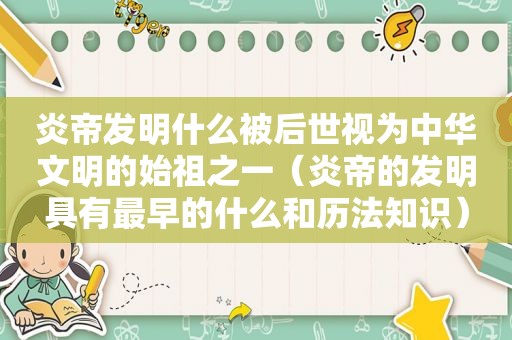 炎帝发明什么被后世视为中华文明的始祖之一（炎帝的发明具有最早的什么和历法知识）