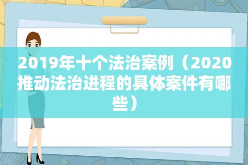 2019年十个法治案例（2020推动法治进程的具体案件有哪些）