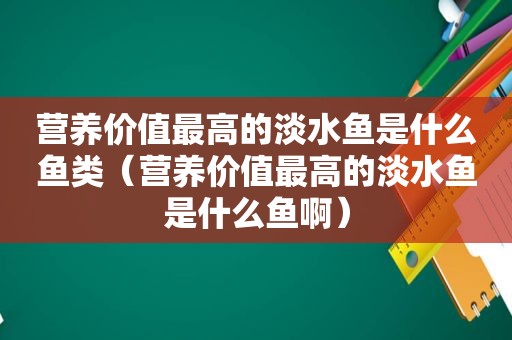 营养价值最高的淡水鱼是什么鱼类（营养价值最高的淡水鱼是什么鱼啊）