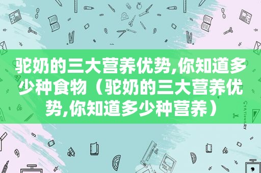 驼奶的三大营养优势,你知道多少种食物（驼奶的三大营养优势,你知道多少种营养）