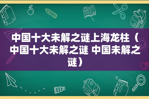 中国十大未解之谜上海龙柱（中国十大未解之谜 中国未解之谜）