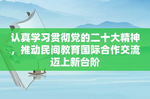 认真学习贯彻党的二十大精神，推动民间教育国际合作交流迈上新台阶