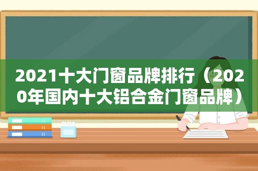 2021十大门窗品牌排行（2020年国内十大铝合金门窗品牌）