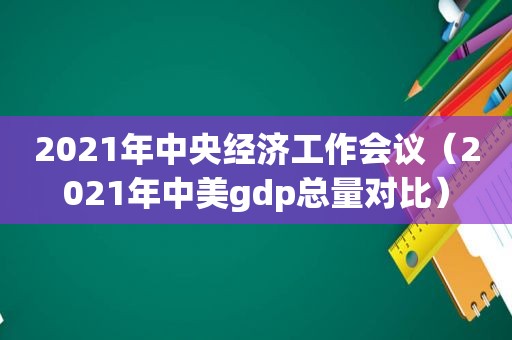 2021年中央经济工作会议（2021年中美gdp总量对比）