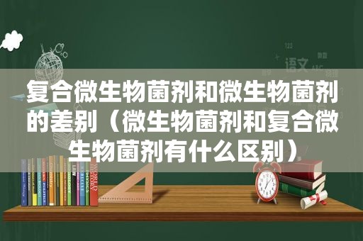 复合微生物菌剂和微生物菌剂的差别（微生物菌剂和复合微生物菌剂有什么区别）