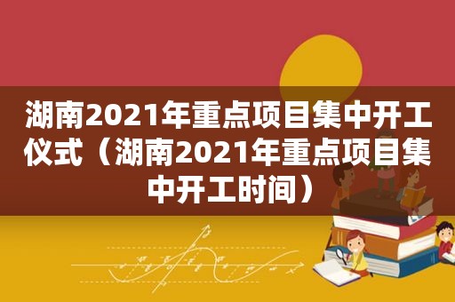 湖南2021年重点项目集中开工仪式（湖南2021年重点项目集中开工时间）