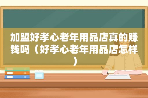 加盟好孝心老年用品店真的赚钱吗（好孝心老年用品店怎样）