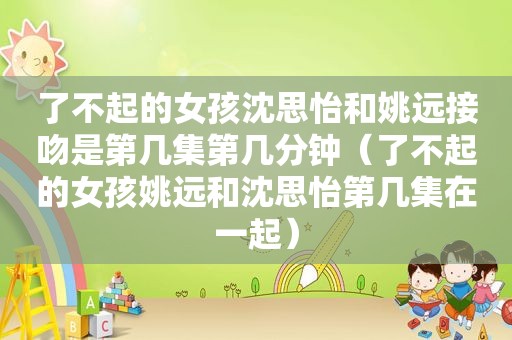 了不起的女孩沈思怡和姚远接吻是第几集第几分钟（了不起的女孩姚远和沈思怡第几集在一起）