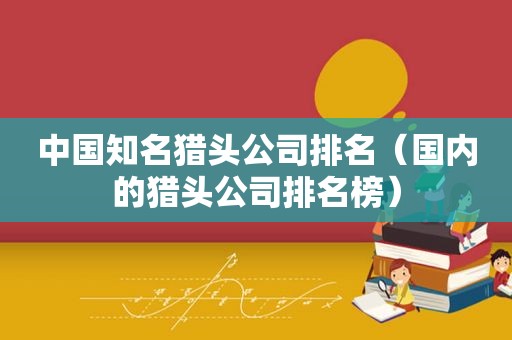 中国知名猎头公司排名（国内的猎头公司排名榜）