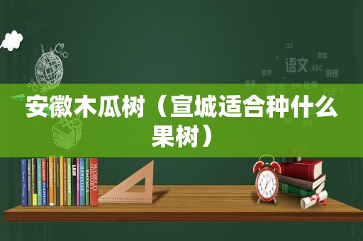 安徽木瓜树（宣城适合种什么果树）