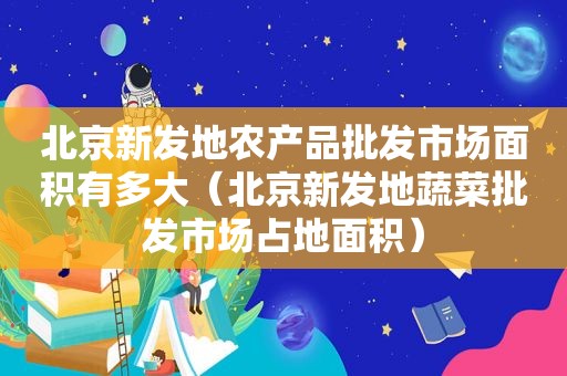 北京新发地农产品批发市场面积有多大（北京新发地蔬菜批发市场占地面积）