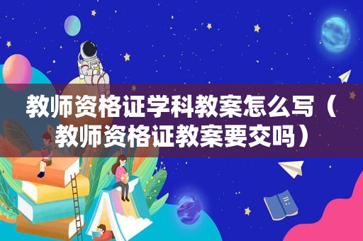 教师资格证学科教案怎么写（教师资格证教案要交吗）