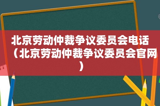 北京劳动仲裁争议委员会电话（北京劳动仲裁争议委员会官网）