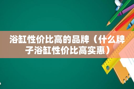 浴缸性价比高的品牌（什么牌子浴缸性价比高实惠）