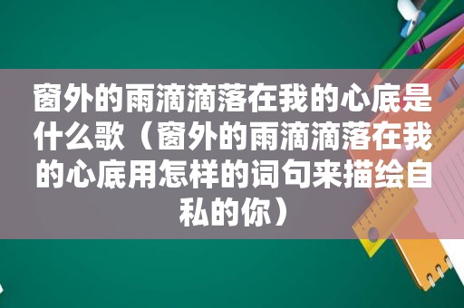 窗外的雨滴滴落在我的心底是什么歌（窗外的雨滴滴落在我的心底用怎样的词句来描绘自私的你）