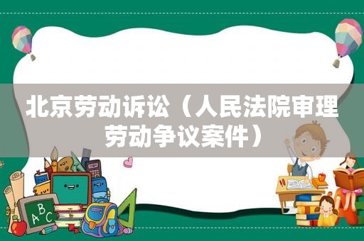 北京劳动诉讼（人民法院审理劳动争议案件）