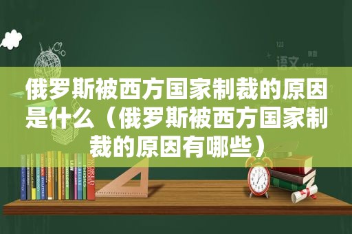 俄罗斯被西方国家制裁的原因是什么（俄罗斯被西方国家制裁的原因有哪些）