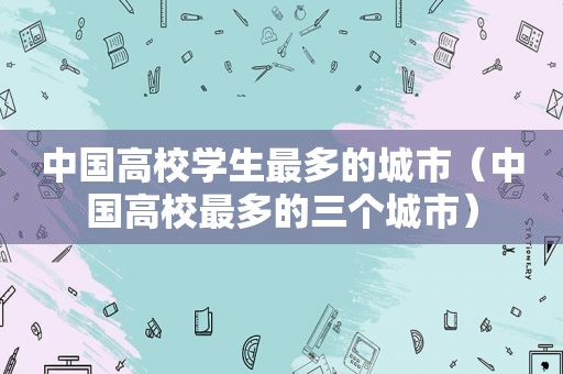 中国高校学生最多的城市（中国高校最多的三个城市）