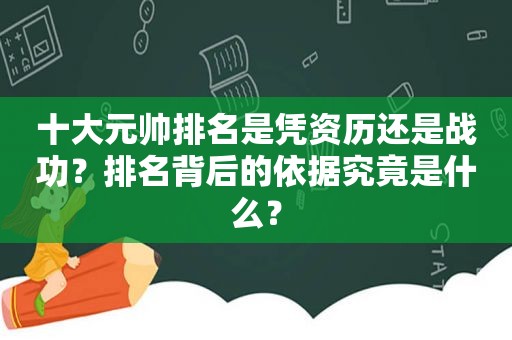 十大元帅排名是凭资历还是战功？排名背后的依据究竟是什么？