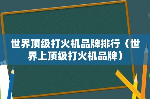 世界顶级打火机品牌排行（世界上顶级打火机品牌）