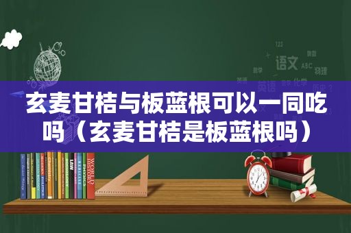 玄麦甘桔与板蓝根可以一同吃吗（玄麦甘桔是板蓝根吗）