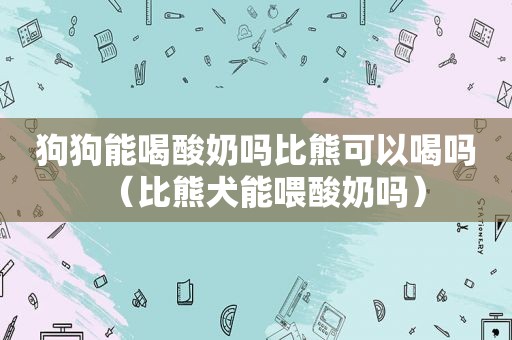 狗狗能喝酸奶吗比熊可以喝吗（比熊犬能喂酸奶吗）