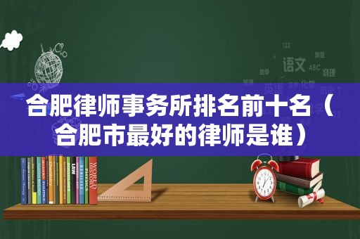 合肥律师事务所排名前十名（合肥市最好的律师是谁）