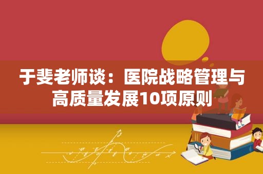 于斐老师谈：医院战略管理与高质量发展10项原则