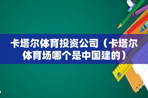 卡塔尔体育投资公司（卡塔尔体育场哪个是中国建的）