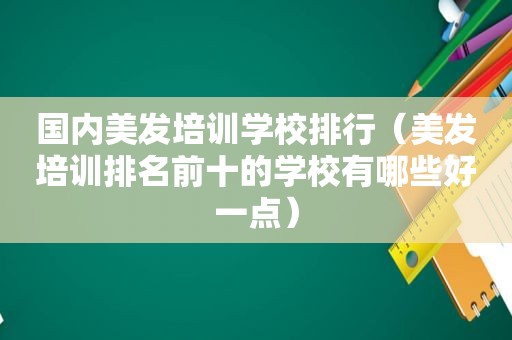 国内美发培训学校排行（美发培训排名前十的学校有哪些好一点）