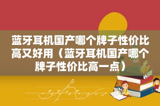 蓝牙耳机国产哪个牌子性价比高又好用（蓝牙耳机国产哪个牌子性价比高一点）