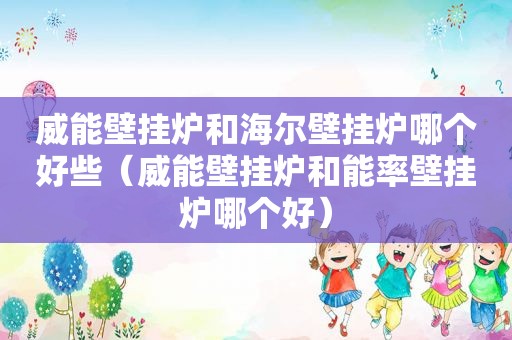 威能壁挂炉和海尔壁挂炉哪个好些（威能壁挂炉和能率壁挂炉哪个好）