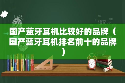 国产蓝牙耳机比较好的品牌（国产蓝牙耳机排名前十的品牌）