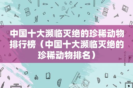 中国十大濒临灭绝的珍稀动物排行榜（中国十大濒临灭绝的珍稀动物排名）