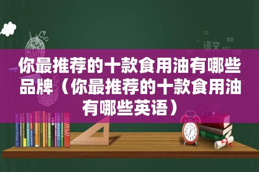 你最推荐的十款食用油有哪些品牌（你最推荐的十款食用油有哪些英语）