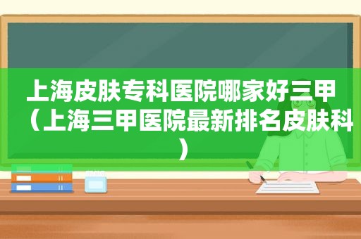 上海皮肤专科医院哪家好三甲（上海三甲医院最新排名皮肤科）